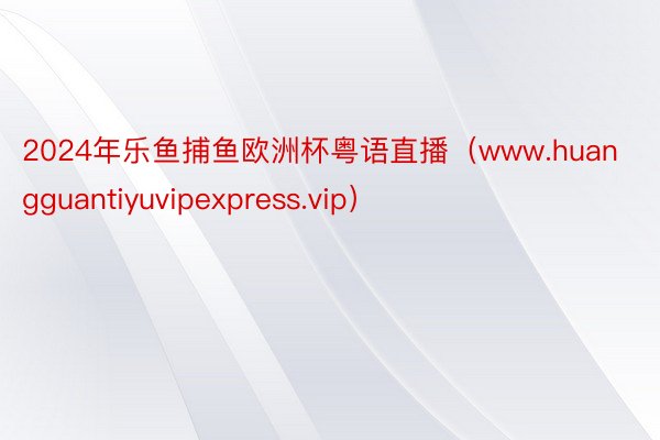 2024年乐鱼捕鱼欧洲杯粤语直播（www.huangguantiyuvipexpress.vip）