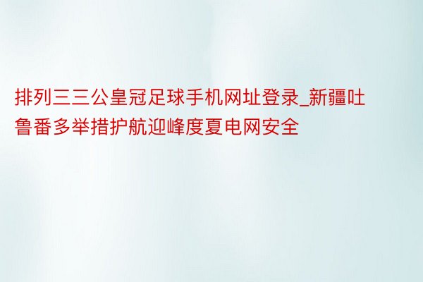 排列三三公皇冠足球手机网址登录_新疆吐鲁番多举措护航迎峰度夏电网安全