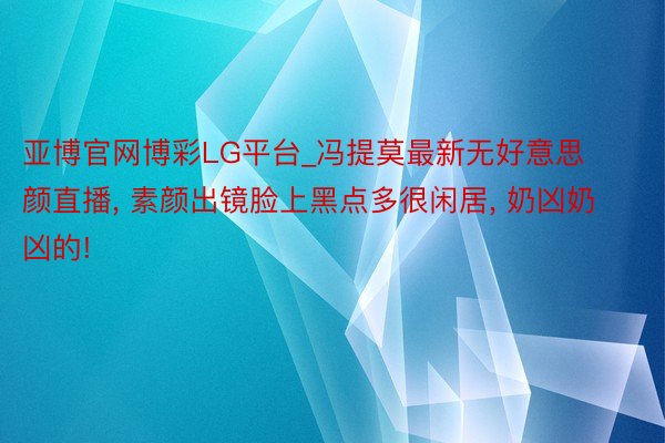 亚博官网博彩LG平台_冯提莫最新无好意思颜直播， 素颜出镜脸上黑点多很闲居， 奶凶奶凶的!