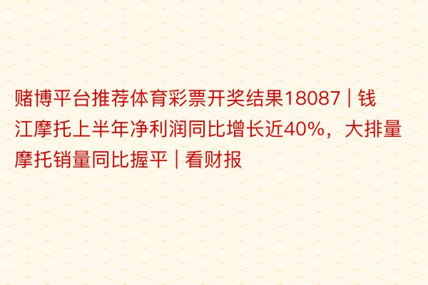 赌博平台推荐体育彩票开奖结果18087 | 钱江摩托上半年净利润同比增长近40%，大排量摩托销量同比握平 | 看财报