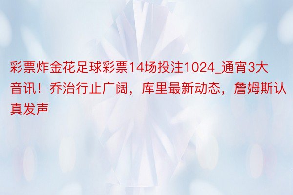 彩票炸金花足球彩票14场投注1024_通宵3大音讯！乔治行止广阔，库里最新动态，詹姆斯认真发声