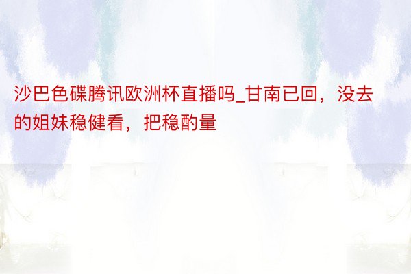 沙巴色碟腾讯欧洲杯直播吗_甘南已回，没去的姐妹稳健看，把稳酌量⚠️