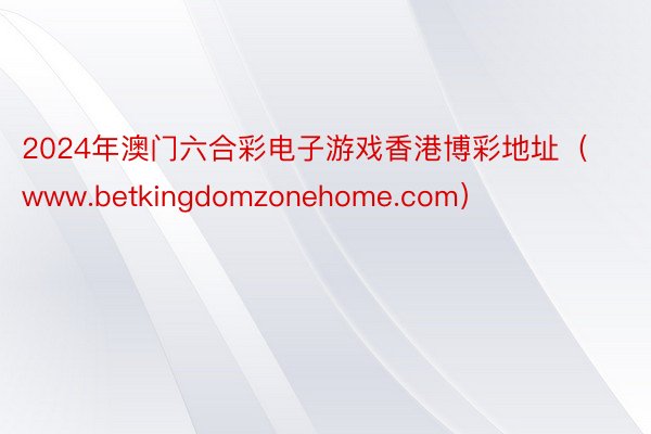 2024年澳门六合彩电子游戏香港博彩地址（www.betkingdomzonehome.com）