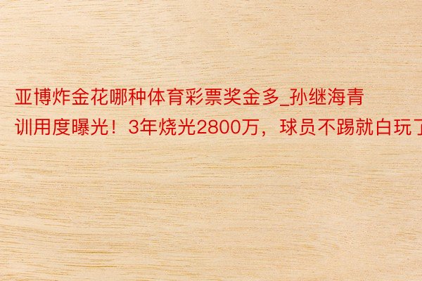 亚博炸金花哪种体育彩票奖金多_孙继海青训用度曝光！3年烧光2800万，球员不踢就白玩了