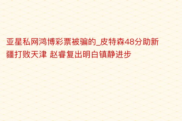 亚星私网鸿博彩票被骗的_皮特森48分助新疆打败天津 赵睿复出明白镇静进步