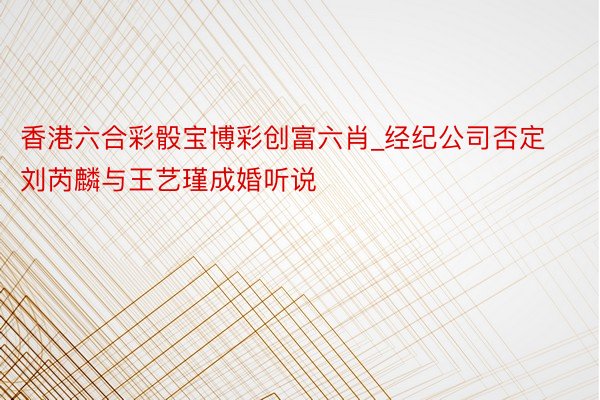 香港六合彩骰宝博彩创富六肖_经纪公司否定刘芮麟与王艺瑾成婚听说