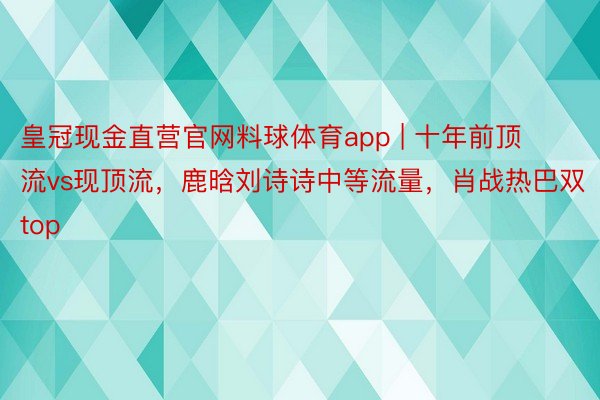 皇冠现金直营官网料球体育app | 十年前顶流vs现顶流，鹿晗刘诗诗中等流量，肖战热巴双top