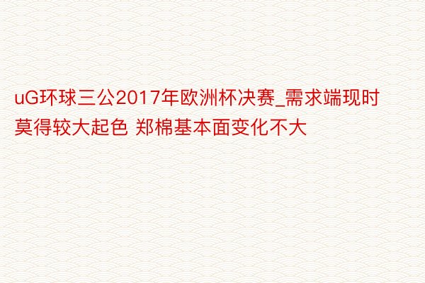 uG环球三公2017年欧洲杯决赛_需求端现时莫得较大起色 郑棉基本面变化不大