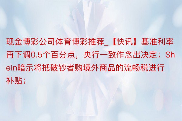 现金博彩公司体育博彩推荐_【快讯】基准利率再下调0.5个百分点，央行一致作念出决定；Shein暗示将抵破钞者购境外商品的流畅税进行补贴；