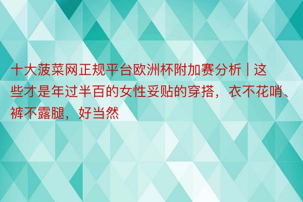 十大菠菜网正规平台欧洲杯附加赛分析 | 这些才是年过半百的女性妥贴的穿搭，衣不花哨、裤不露腿，好当然