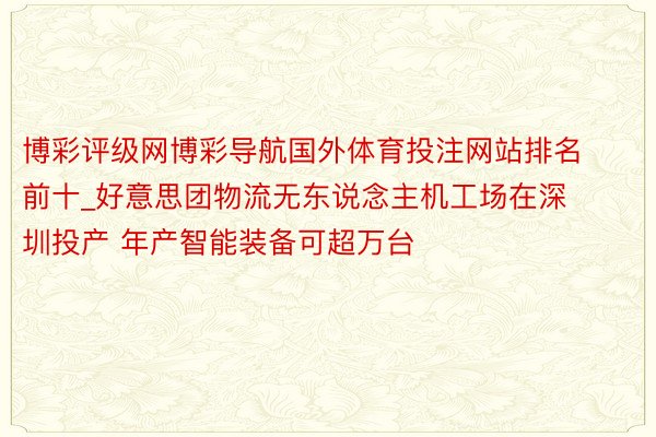 博彩评级网博彩导航国外体育投注网站排名前十_好意思团物流无东说念主机工场在深圳投产 年产智能装备可超万台