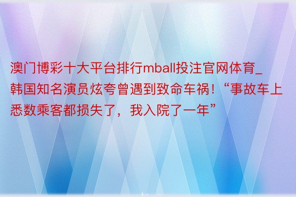 澳门博彩十大平台排行mball投注官网体育_韩国知名演员炫夸曾遇到致命车祸！“事故车上悉数乘客都损失了，我入院了一年”