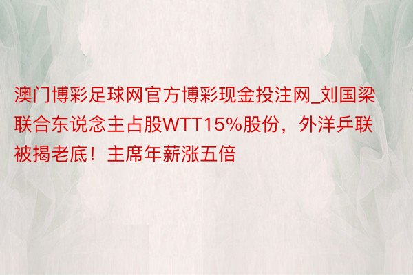 澳门博彩足球网官方博彩现金投注网_刘国梁联合东说念主占股WTT15%股份，外洋乒联被揭老底！主席年薪涨五倍