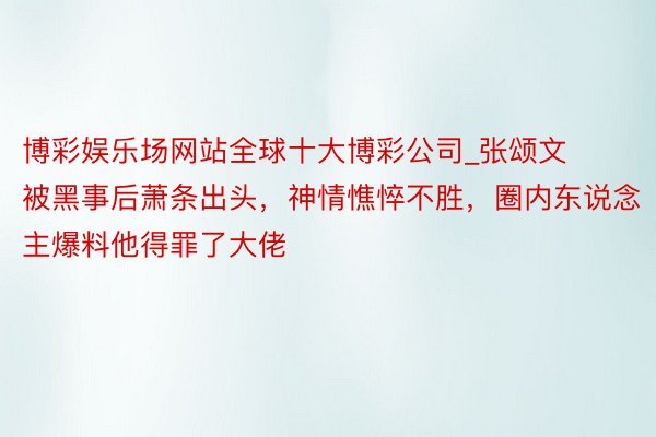 博彩娱乐场网站全球十大博彩公司_张颂文被黑事后萧条出头，神情憔悴不胜，圈内东说念主爆料他得罪了大佬