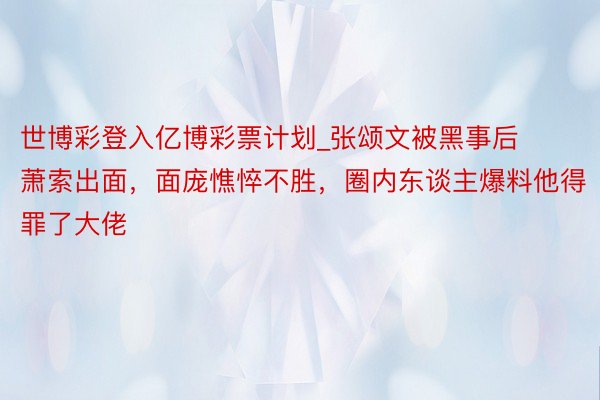 世博彩登入亿博彩票计划_张颂文被黑事后萧索出面，面庞憔悴不胜，圈内东谈主爆料他得罪了大佬