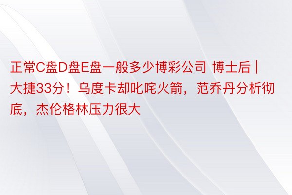 正常C盘D盘E盘一般多少博彩公司 博士后 | 大捷33分!乌度卡却叱咤火箭,范乔丹分析彻底,杰伦格林压力很大